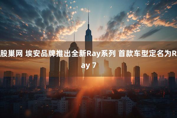 股巢网 埃安品牌推出全新Ray系列 首款车型定名为Ray 7