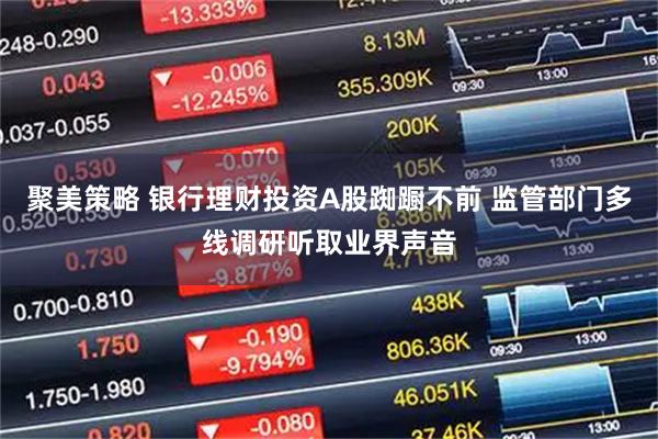 聚美策略 银行理财投资A股踟蹰不前 监管部门多线调研听取业界声音