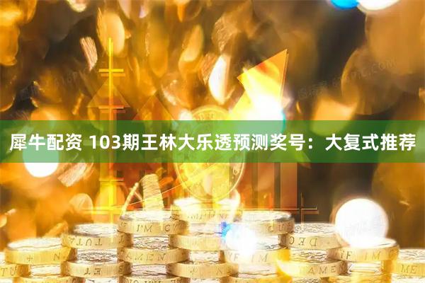 犀牛配资 103期王林大乐透预测奖号：大复式推荐