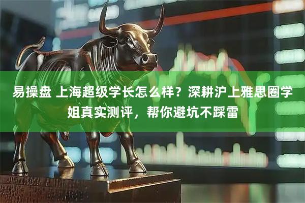 易操盘 上海超级学长怎么样？深耕沪上雅思圈学姐真实测评，帮你避坑不踩雷