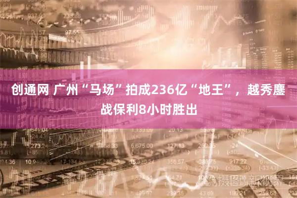 创通网 广州“马场”拍成236亿“地王”，越秀鏖战保利8小时胜出