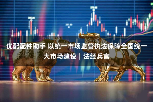 优配配件助手 以统一市场监管执法保障全国统一大市场建设︱法经兵言
