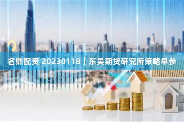 名鼎配资 20230118|东吴期货研究所策略早参