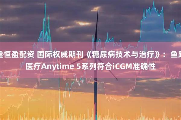 鑫恒盈配资 国际权威期刊《糖尿病技术与治疗》：鱼跃医疗Anytime 5系列符合iCGM准确性