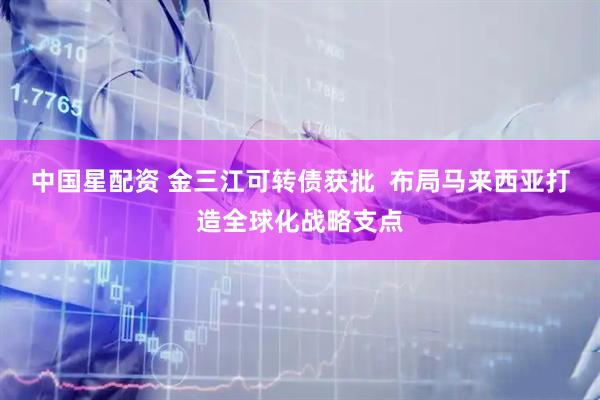 中国星配资 金三江可转债获批  布局马来西亚打造全球化战略支点