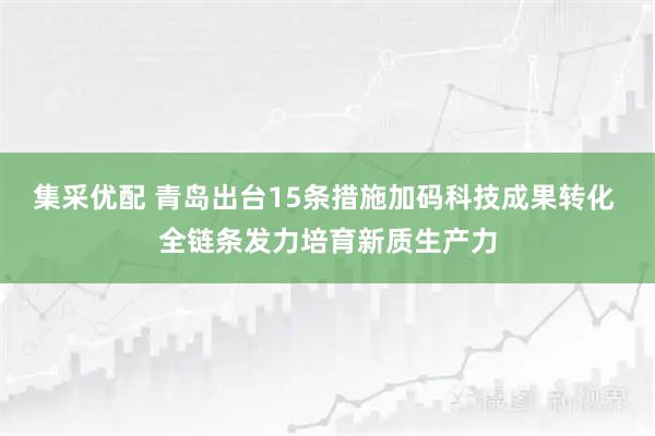 集采优配 青岛出台15条措施加码科技成果转化 全链条发力培育新质生产力