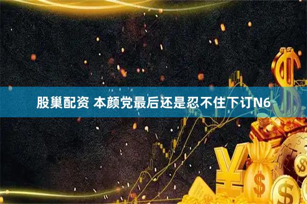 股巢配资 本颜党最后还是忍不住下订N6