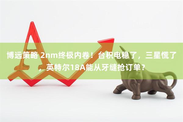 博远策略 2nm终极内卷！台积电稳了，三星慌了，英特尔18A能从牙缝抢订单？