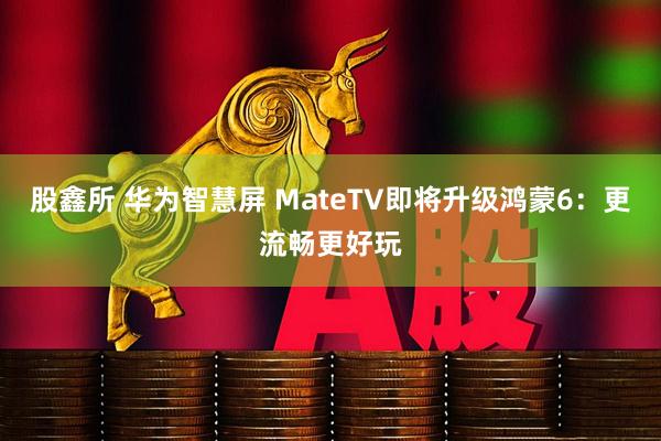 股鑫所 华为智慧屏 MateTV即将升级鸿蒙6：更流畅更好玩
