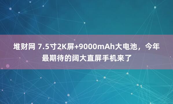 堆财网 7.5寸2K屏+9000mAh大电池，今年最期待的阔大直屏手机来了