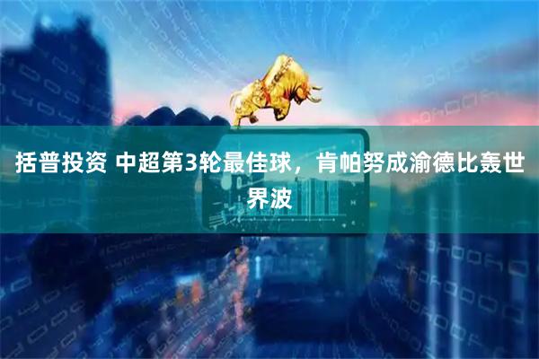 括普投资 中超第3轮最佳球，肯帕努成渝德比轰世界波
