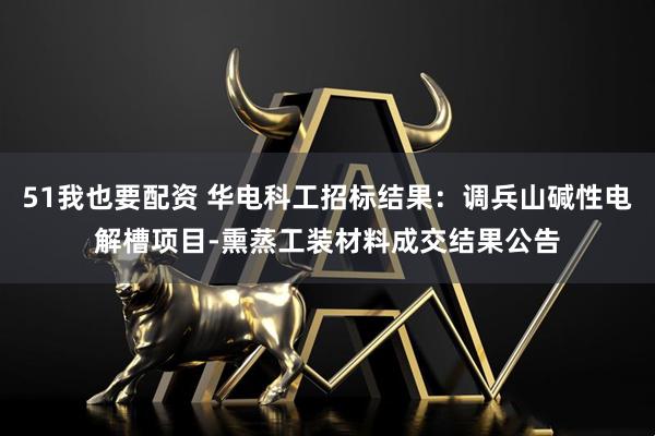 51我也要配资 华电科工招标结果：调兵山碱性电解槽项目-熏蒸工装材料成交结果公告
