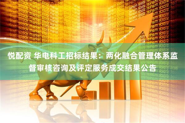 悦配资 华电科工招标结果：两化融合管理体系监督审核咨询及评定服务成交结果公告
