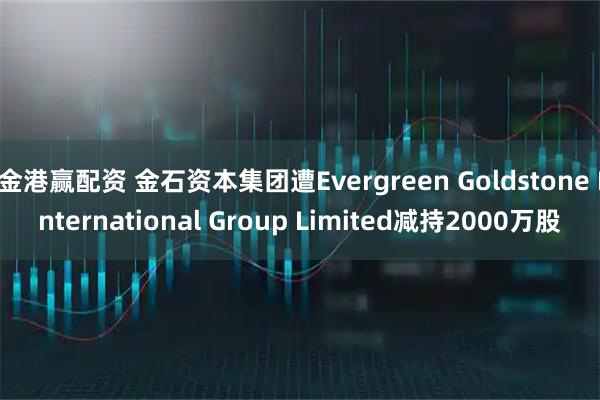 金港赢配资 金石资本集团遭Evergreen Goldstone International Group Limited减持2000万股