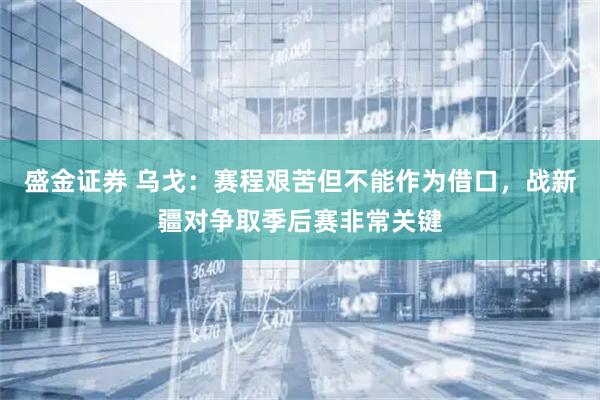 盛金证券 乌戈：赛程艰苦但不能作为借口，战新疆对争取季后赛非常关键
