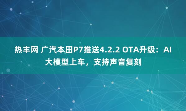 热丰网 广汽本田P7推送4.2.2 OTA升级：AI大模型上车，支持声音复刻