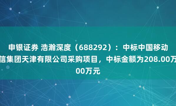 申银证券 浩瀚深度（688292）：中标中国移动通信集团天津有限公司采购项目，中标金额为208.00万元