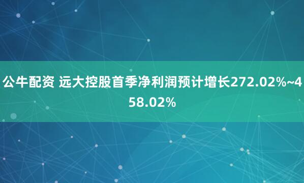 公牛配资 远大控股首季净利润预计增长272.02%~458.02%
