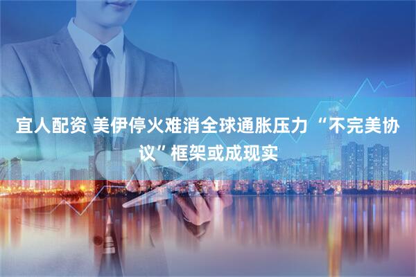 宜人配资 美伊停火难消全球通胀压力 “不完美协议”框架或成现实