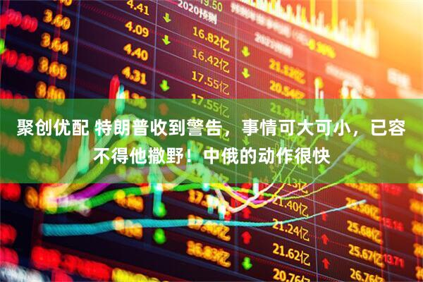 聚创优配 特朗普收到警告，事情可大可小，已容不得他撒野！中俄的动作很快