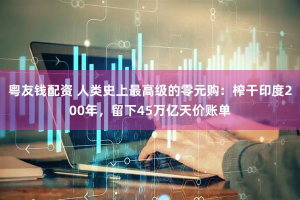 粤友钱配资 人类史上最高级的零元购：榨干印度200年，留下45万亿天价账单