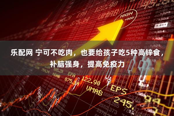 乐配网 宁可不吃肉，也要给孩子吃5种高锌食，补脑强身，提高免疫力