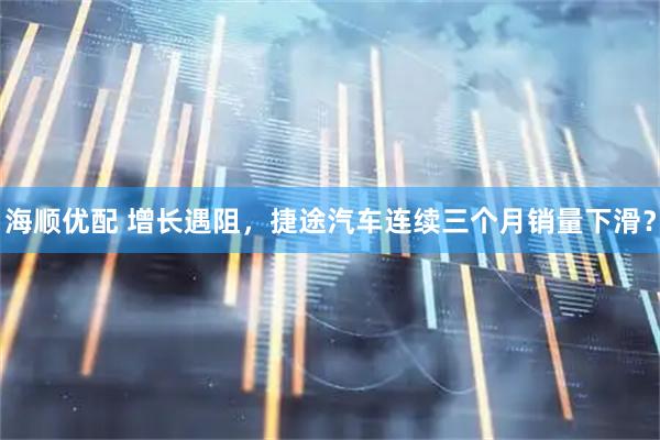 海顺优配 增长遇阻，捷途汽车连续三个月销量下滑？