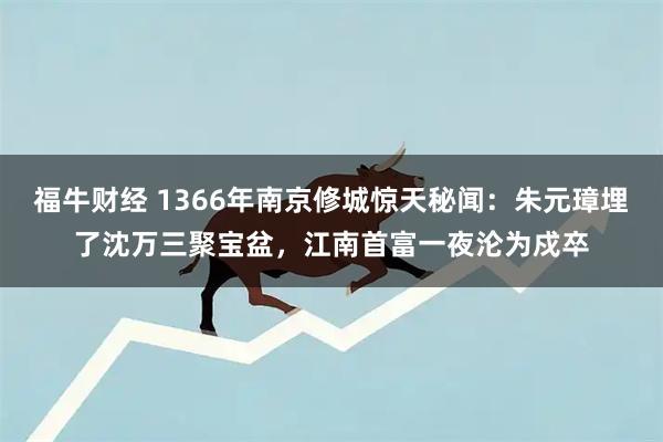 福牛财经 1366年南京修城惊天秘闻：朱元璋埋了沈万三聚宝盆，江南首富一夜沦为戍卒