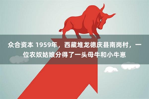 众合资本 1959年，西藏堆龙德庆县南岗村，一位农奴姑娘分得了一头母牛和小牛崽