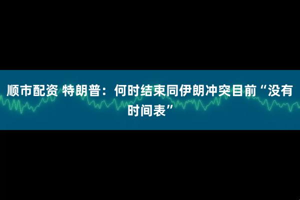 顺市配资 特朗普：何时结束同伊朗冲突目前“没有时间表”