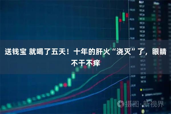 送钱宝 就喝了五天!十年的肝火“浇灭”了,眼睛不干不痒