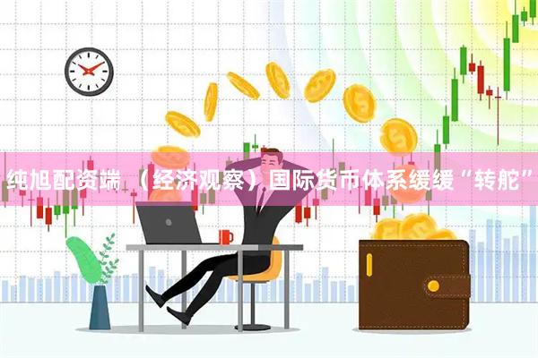 纯旭配资端 （经济观察）国际货币体系缓缓“转舵”