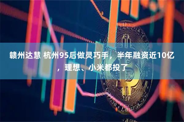 赣州达慧 杭州95后做灵巧手，半年融资近10亿，理想、小米都投了
