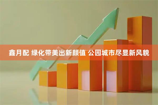 鑫月配 绿化带美出新颜值 公园城市尽显新风貌