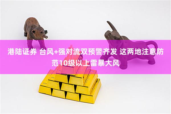 港陆证券 台风+强对流双预警齐发 这两地注意防范10级以上雷暴大风