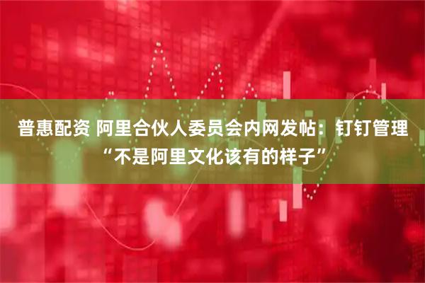 普惠配资 阿里合伙人委员会内网发帖：钉钉管理“不是阿里文化该有的样子”