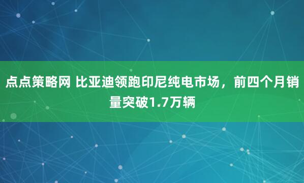 点点策略网 比亚迪领跑印尼纯电市场,前四个月销量突破1.7万辆