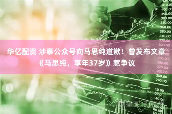 华亿配资 涉事公众号向马思纯道歉！曾发布文章《马思纯，享年37岁》惹争议