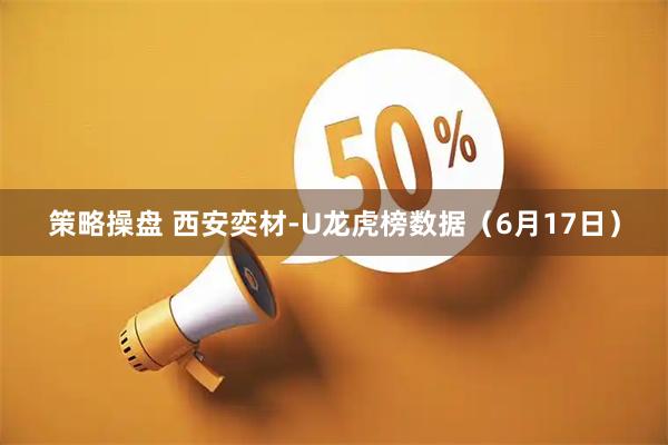 策略操盘 西安奕材-U龙虎榜数据（6月17日）