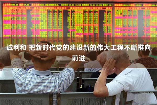 诚利和 把新时代党的建设新的伟大工程不断推向前进