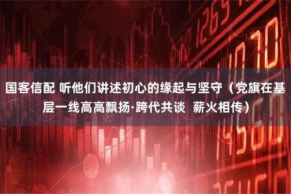 国客信配 听他们讲述初心的缘起与坚守（党旗在基层一线高高飘扬·跨代共谈  薪火相传）