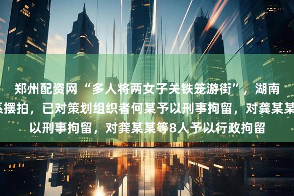 郑州配资网 “多人将两女子关铁笼游街”，湖南汨罗市警方通报：系摆拍，已对策划组织者何某予以刑事拘留，对龚某某等8人予以行政拘留