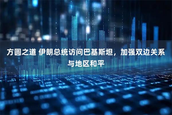 方圆之道 伊朗总统访问巴基斯坦，加强双边关系与地区和平