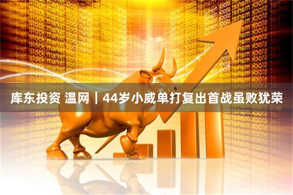 库东投资 温网｜44岁小威单打复出首战虽败犹荣