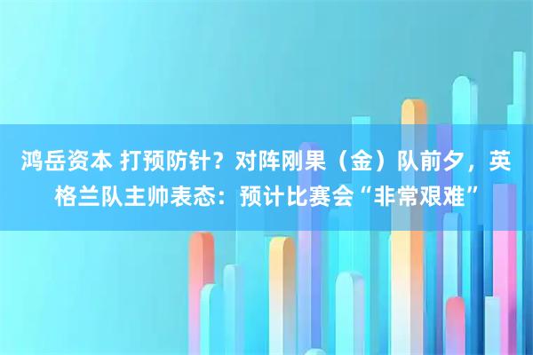 鸿岳资本 打预防针?对阵刚果(金)队前夕,英格兰队主帅表态:预计比赛会“非常艰难”