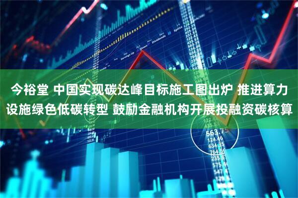 今裕堂 中国实现碳达峰目标施工图出炉 推进算力设施绿色低碳转型 鼓励金融机构开展投融资碳核算