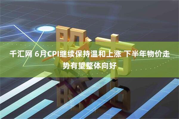 千汇网 6月CPI继续保持温和上涨 下半年物价走势有望整体向好