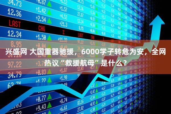 兴盛网 大国重器驰援，6000学子转危为安，全网热议“救援航母”是什么？