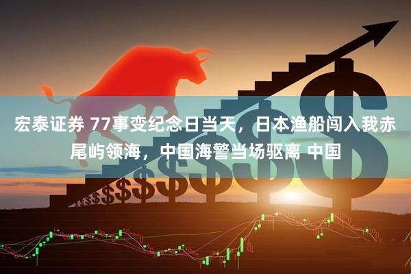 宏泰证券 77事变纪念日当天，日本渔船闯入我赤尾屿领海，中国海警当场驱离 中国
