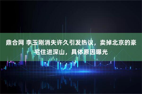鼎合网 李玉刚消失许久引发热议，卖掉北京的豪宅住进深山，具体原因曝光